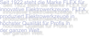 Seit 1922 steht die Marke FLEX für innovative Elektrowerkzeuge. FLEX produziert Elektrowerkzeuge in höchster Qualität für Profis in  der ganzen Welt.
