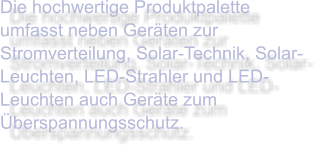 Die hochwertige Produktpalette umfasst neben Geräten zur Stromverteilung, Solar-Technik, Solar-Leuchten, LED-Strahler und LED-Leuchten auch Geräte zum Überspannungsschutz.