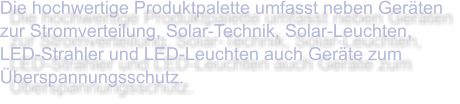 Die hochwertige Produktpalette umfasst neben Geräten zur Stromverteilung, Solar-Technik, Solar-Leuchten, LED-Strahler und LED-Leuchten auch Geräte zum Überspannungsschutz.