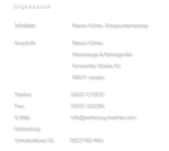 Impressum     Inhaber:             		    Marco Köhler, Einzelunternehmer   	     Anschrift:          	    	    Marco Köhler     	  	 				    Werkzeuge & Motorgeräte     					  	    Arnsdorfer Straße 53     					  	    06917 Jessen      Telefon:             	  	   03537 212972    Fax:                          	   03537 202299      E-Mail:                      	   info@werkzeug-koehler.com           Onlineshop:     Umsatzsteuer-ID:           DE271921463