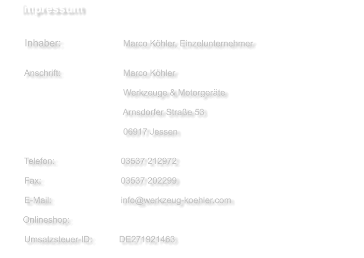 Impressum     Inhaber:             		    Marco Köhler, Einzelunternehmer   	     Anschrift:          	    	    Marco Köhler     	  	 				    Werkzeuge & Motorgeräte     					  	    Arnsdorfer Straße 53     					  	    06917 Jessen      Telefon:             	  	   03537 212972    Fax:                          	   03537 202299      E-Mail:                      	   info@werkzeug-koehler.com           Onlineshop:     Umsatzsteuer-ID:           DE271921463